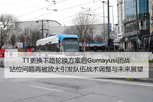 T1更换下路轮换方案后Gumayusi团战站位问题再被放大引发队伍战术调整与未来展望