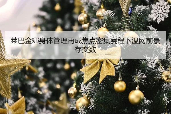 莱巴金娜身体管理再成焦点密集赛程下温网前景存变数