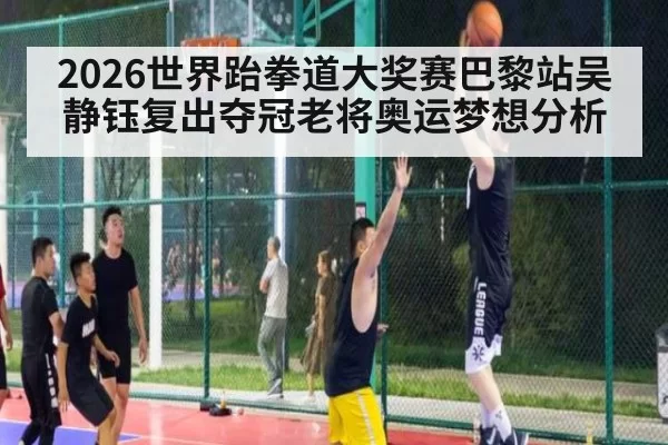 2026世界跆拳道大奖赛巴黎站吴静钰复出夺冠老将奥运梦想分析