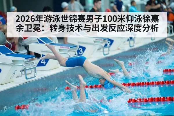 2026年游泳世锦赛男子100米仰泳徐嘉余卫冕：转身技术与出发反应深度分析