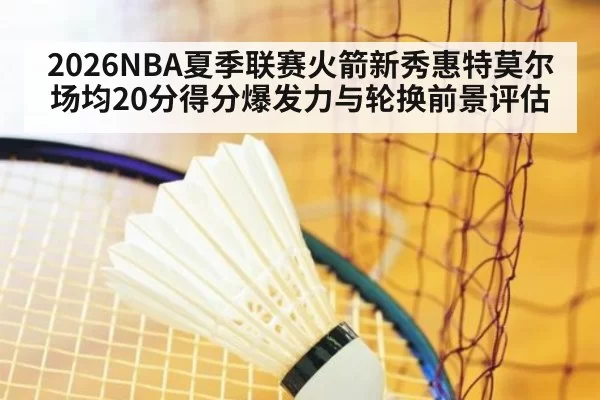 2026NBA夏季联赛火箭新秀惠特莫尔场均20分得分爆发力与轮换前景评估