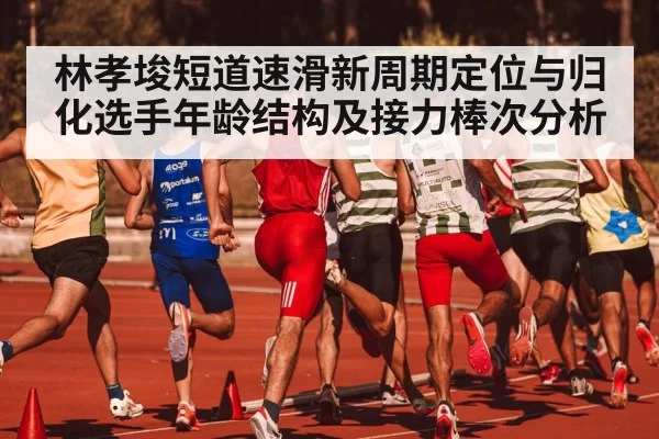林孝埈短道速滑新周期定位与归化选手年龄结构及接力棒次分析